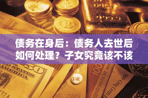 武汉债务在身后：债务人去世后如何处理？子女究竟该不该还钱？