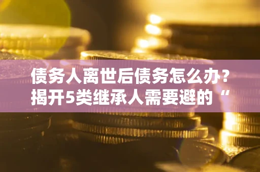 武汉债务人离世后债务怎么办？揭开5类继承人需要避的“坑”