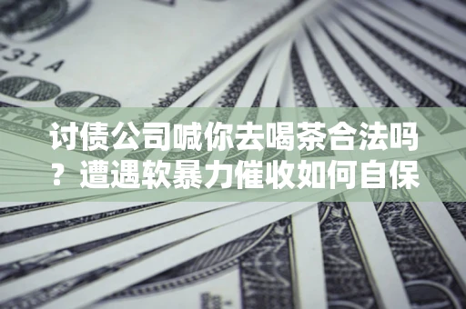 武汉讨债公司喊你去喝茶合法吗？遭遇软暴力催收如何自保？